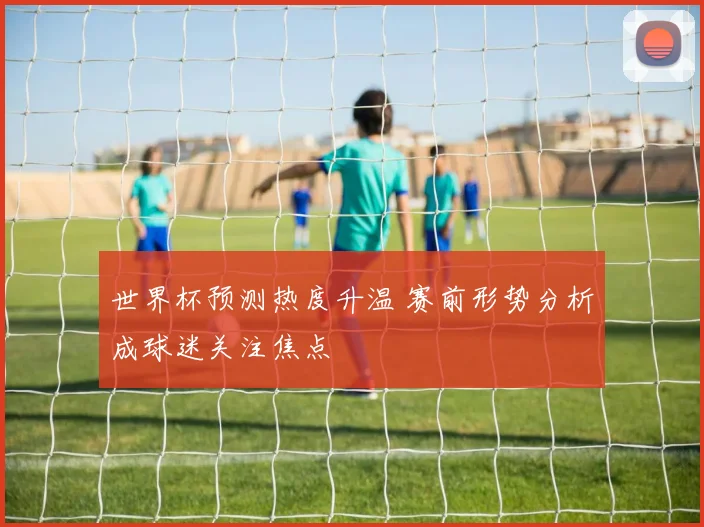 世界杯预测热度升温 赛前形势分析成球迷关注焦点