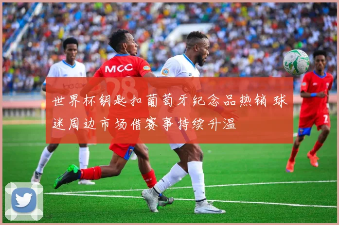 世界杯钥匙扣葡萄牙纪念品热销 球迷周边市场借赛事持续升温