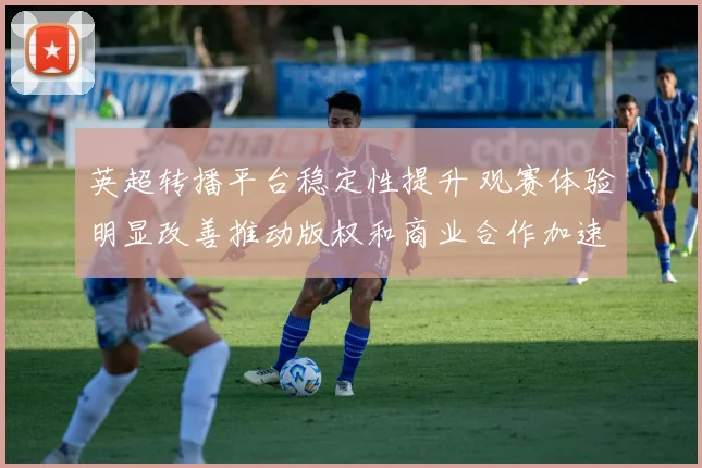 英超转播平台稳定性提升 观赛体验明显改善推动版权和商业合作加速