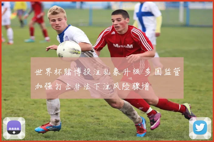 世界杯赌博投注乱象升级 多国监管加强打击非法下注风险骤增