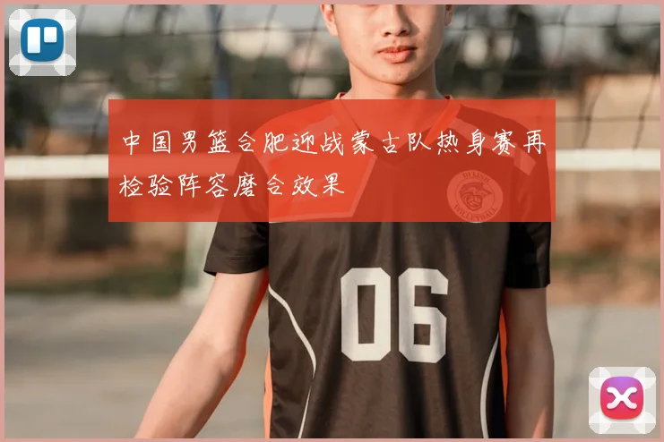 中国男篮合肥迎战蒙古队热身赛再检验阵容磨合效果