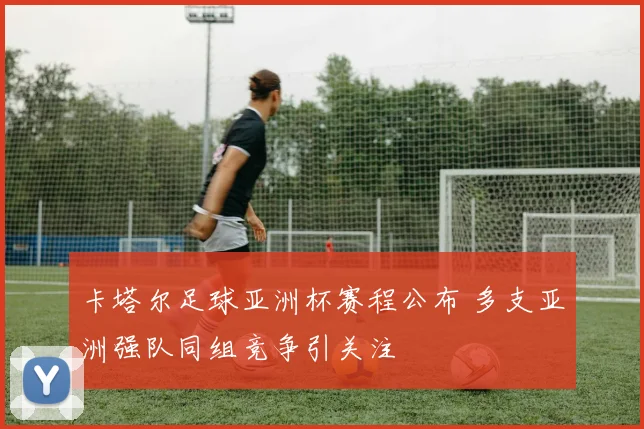 卡塔尔足球亚洲杯赛程公布 多支亚洲强队同组竞争引关注