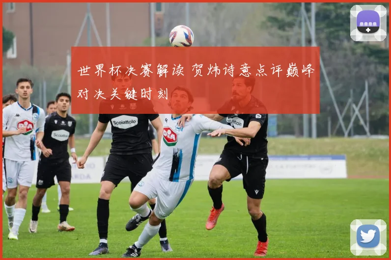 世界杯决赛解读 贺炜诗意点评巅峰对决关键时刻