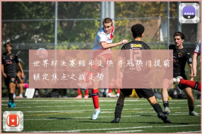 世界杯决赛赔率走热 夺冠热门提前锁定焦点之战走势