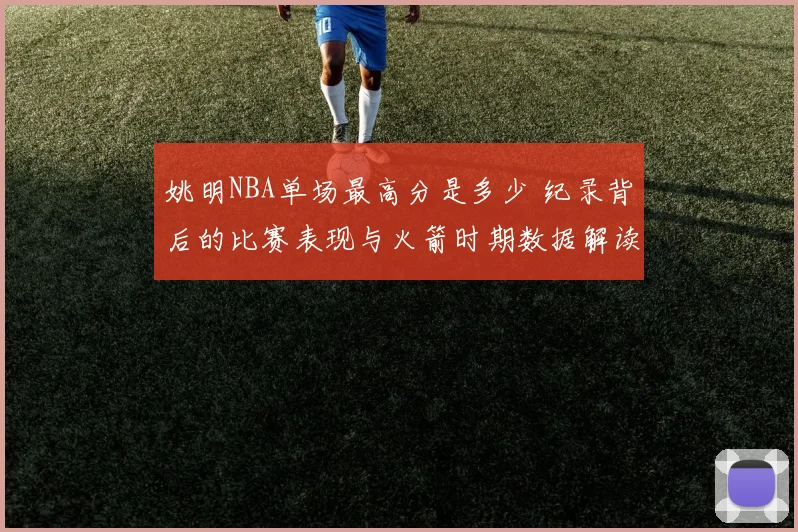 姚明NBA单场最高分是多少 纪录背后的比赛表现与火箭时期数据解读