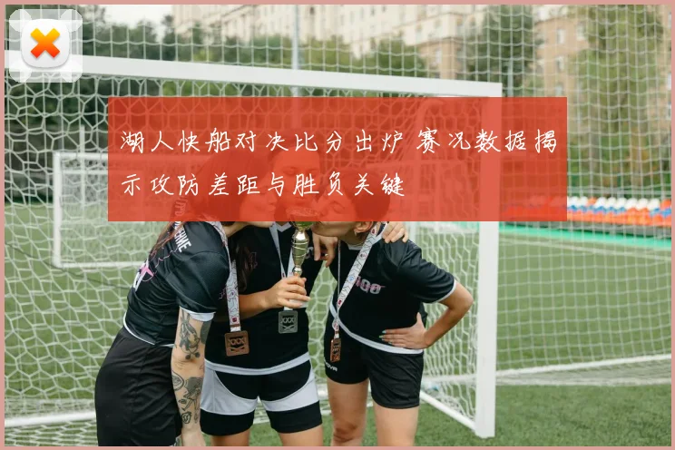 湖人快船对决比分出炉 赛况数据揭示攻防差距与胜负关键
