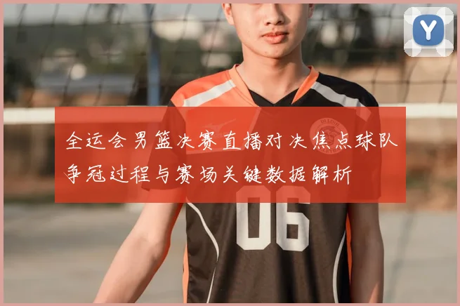 全运会男篮决赛直播对决焦点球队争冠过程与赛场关键数据解析