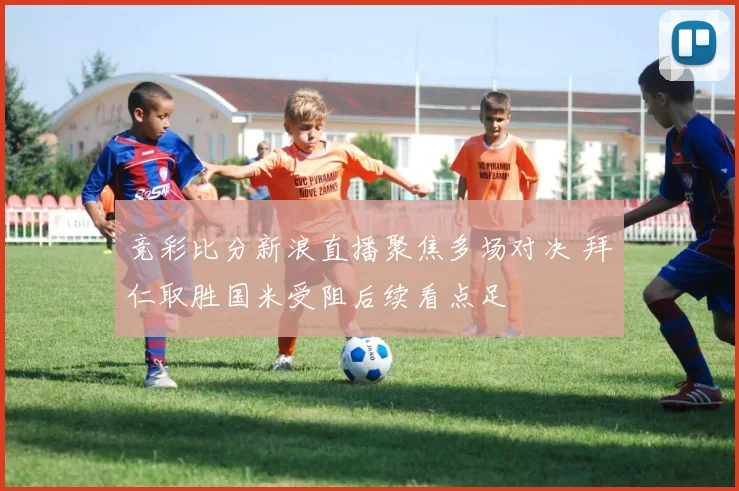 竞彩比分新浪直播聚焦多场对决 拜仁取胜国米受阻后续看点足