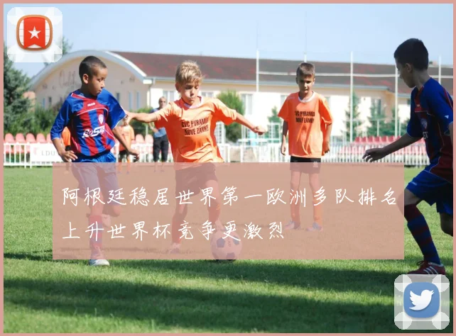 阿根廷稳居世界第一欧洲多队排名上升世界杯竞争更激烈