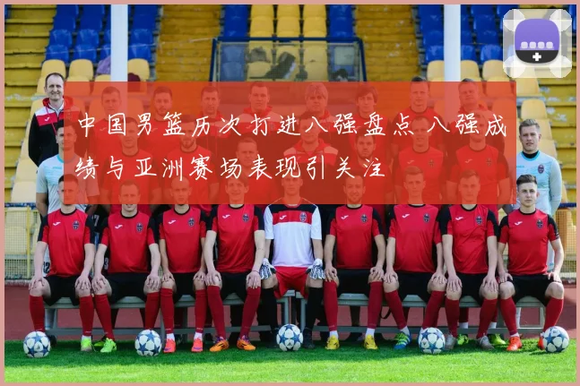 中国男篮历次打进八强盘点 八强成绩与亚洲赛场表现引关注