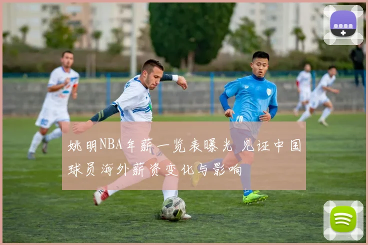 姚明NBA年薪一览表曝光 见证中国球员海外薪资变化与影响