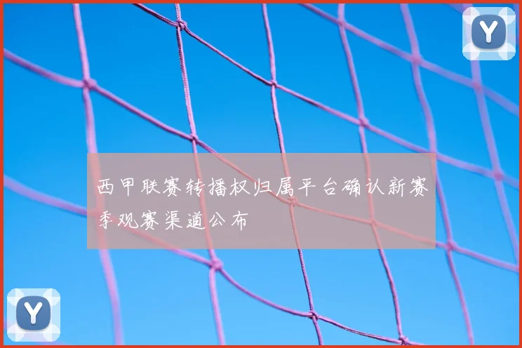 西甲联赛转播权归属平台确认新赛季观赛渠道公布