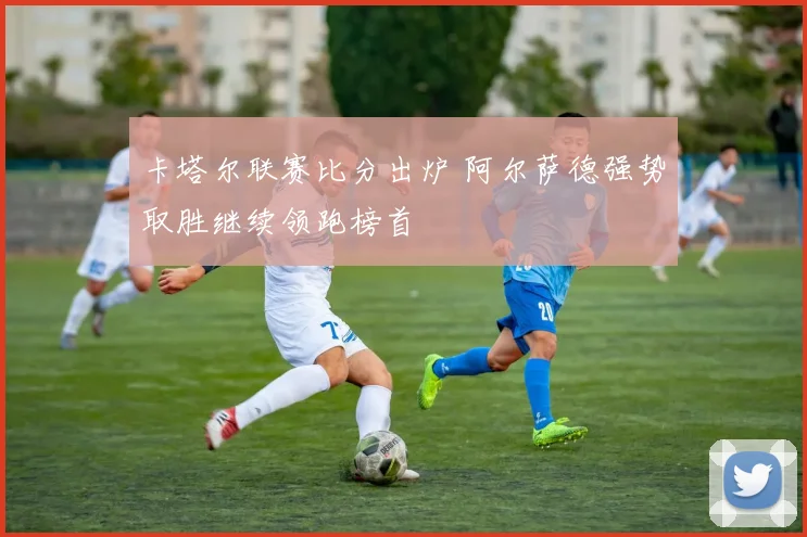 卡塔尔联赛比分出炉 阿尔萨德强势取胜继续领跑榜首