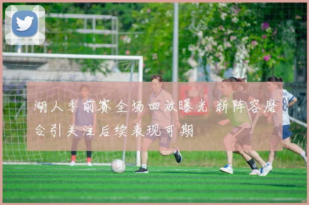 湖人季前赛全场回放曝光 新阵容磨合引关注后续表现可期