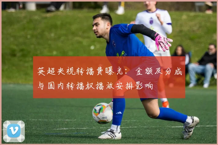 英超央视转播费曝光：金额及分成与国内转播权播放安排影响