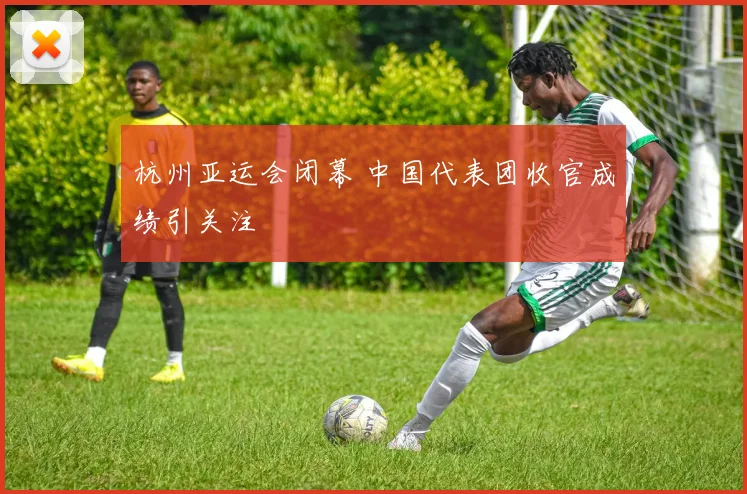 杭州亚运会闭幕 中国代表团收官成绩引关注