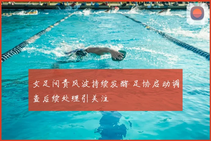 女足问责风波持续发酵 足协启动调查后续处理引关注