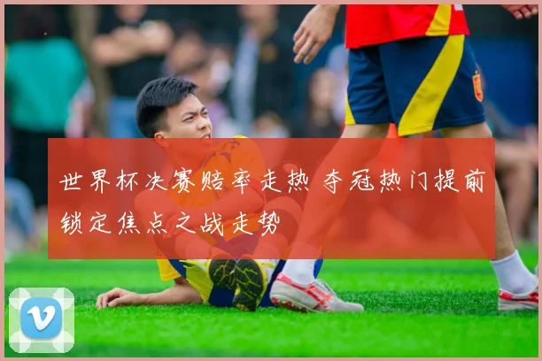 世界杯决赛赔率走热 夺冠热门提前锁定焦点之战走势