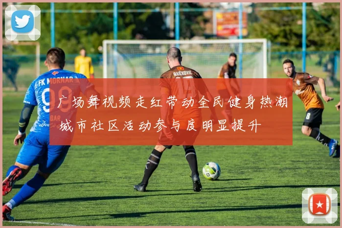 广场舞视频走红带动全民健身热潮 城市社区活动参与度明显提升