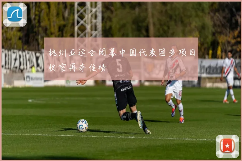 杭州亚运会闭幕中国代表团多项目收官再夺佳绩