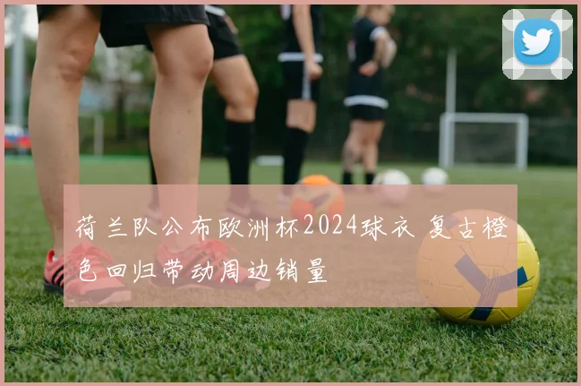 荷兰队公布欧洲杯2024球衣 复古橙色回归带动周边销量