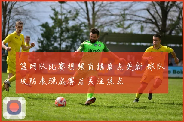 篮网队比赛视频直播看点更新 球队攻防表现成赛后关注焦点