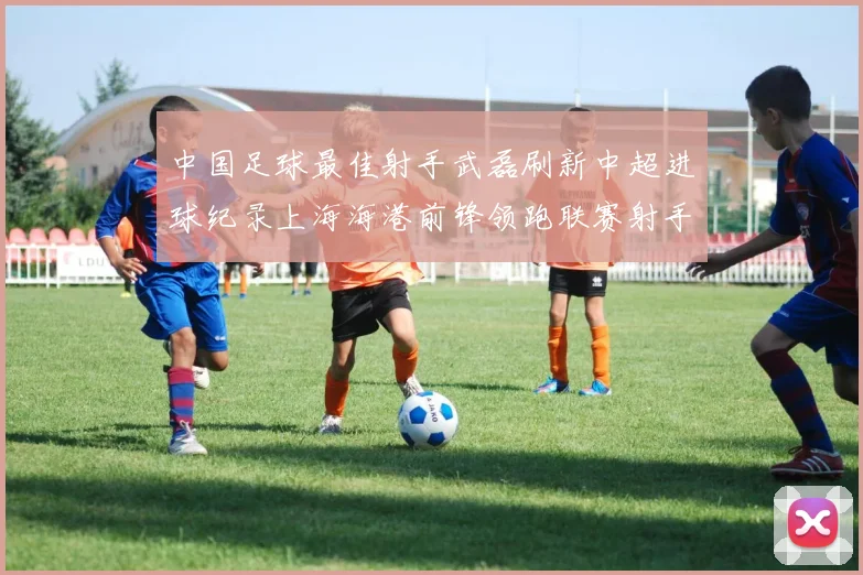 中国足球最佳射手武磊刷新中超进球纪录上海海港前锋领跑联赛射手榜