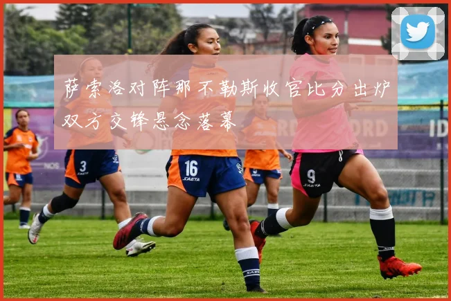 萨索洛对阵那不勒斯收官比分出炉双方交锋悬念落幕
