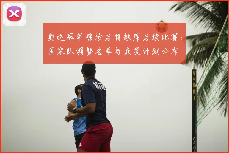 奥运冠军确诊后将缺席后续比赛，国家队调整名单与康复计划公布