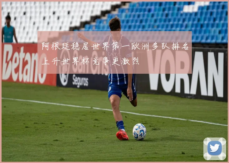 阿根廷稳居世界第一欧洲多队排名上升世界杯竞争更激烈