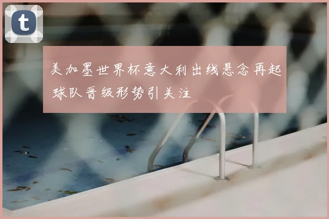 美加墨世界杯意大利出线悬念再起 球队晋级形势引关注