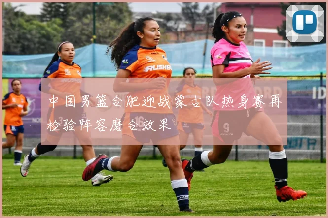 中国男篮合肥迎战蒙古队热身赛再检验阵容磨合效果