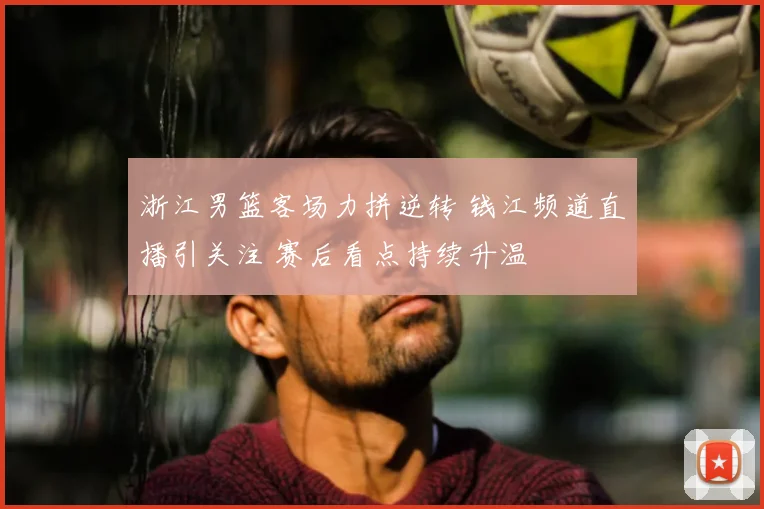 浙江男篮客场力拼逆转 钱江频道直播引关注 赛后看点持续升温