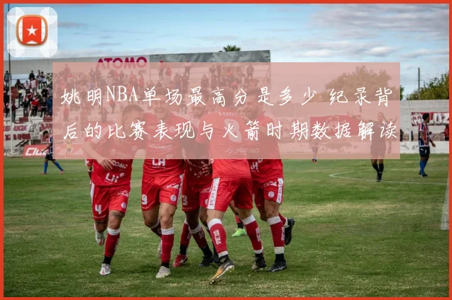姚明NBA单场最高分是多少 纪录背后的比赛表现与火箭时期数据解读